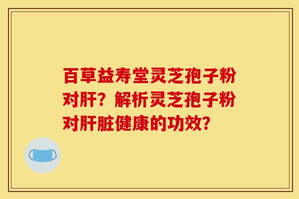 百草益寿堂灵芝孢子粉对肝？解析灵芝孢子粉对肝脏健康的功效？
