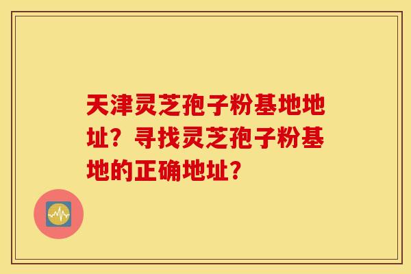 天津灵芝孢子粉基地地址？寻找灵芝孢子粉基地的正确地址？
