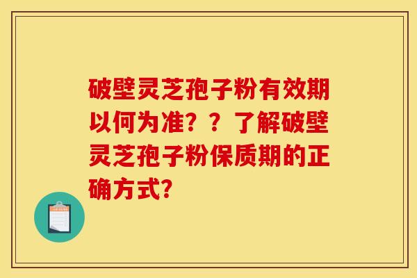 破壁灵芝孢子粉有效期以何为准？？了解破壁灵芝孢子粉保质期的正确方式？