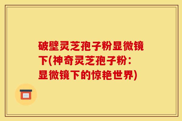 破壁灵芝孢子粉显微镜下(神奇灵芝孢子粉：显微镜下的惊艳世界)