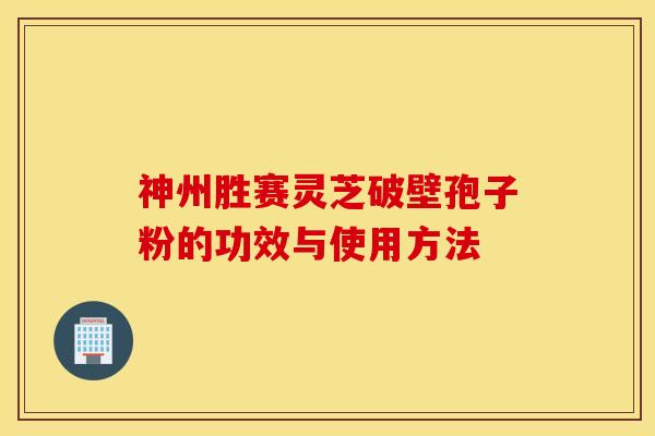 神州胜赛灵芝破壁孢子粉的功效与使用方法