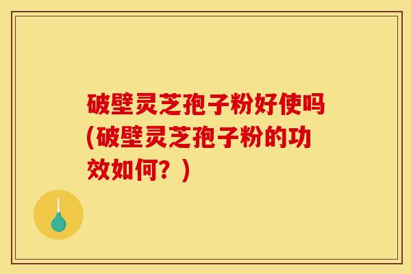 破壁灵芝孢子粉好使吗(破壁灵芝孢子粉的功效如何？)