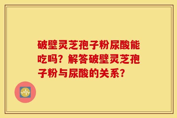 破壁灵芝孢子粉尿酸能吃吗？解答破壁灵芝孢子粉与尿酸的关系？