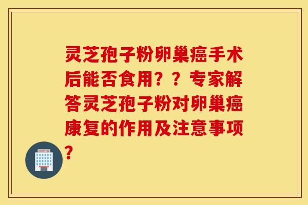 灵芝孢子粉卵巢癌手术后能否食用？？专家解答灵芝孢子粉对卵巢癌康复的作用及注意事项？