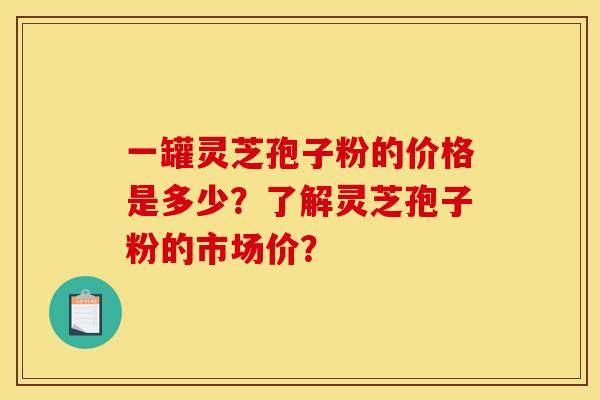 一罐灵芝孢子粉的价格是多少？了解灵芝孢子粉的市场价？