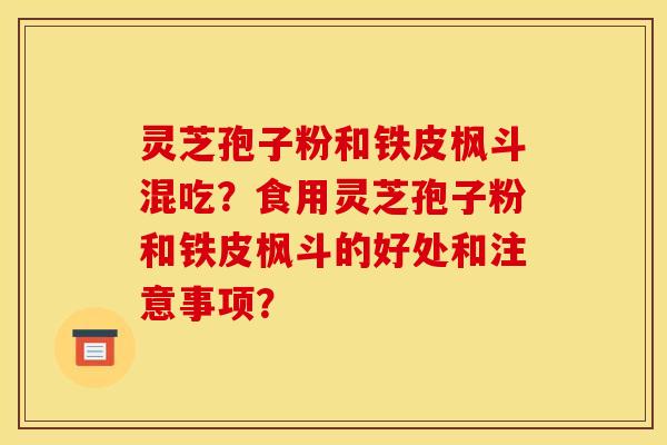 灵芝孢子粉和铁皮枫斗混吃？食用灵芝孢子粉和铁皮枫斗的好处和注意事项？