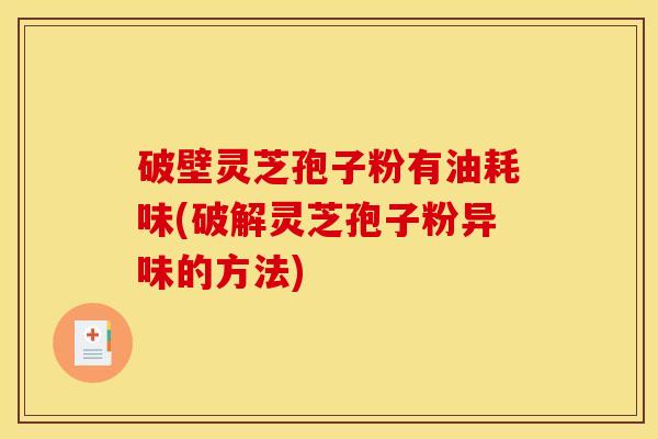 破壁灵芝孢子粉有油耗味(破解灵芝孢子粉异味的方法)