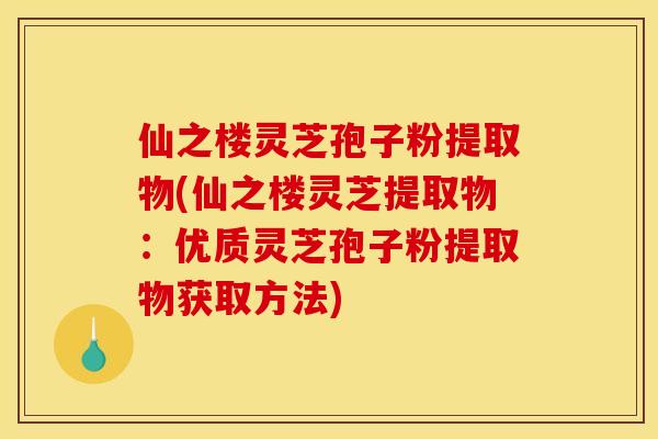 仙之楼灵芝孢子粉提取物(仙之楼灵芝提取物：优质灵芝孢子粉提取物获取方法)