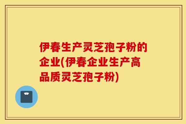 伊春生产灵芝孢子粉的企业(伊春企业生产高品质灵芝孢子粉)