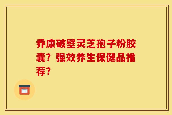 乔康破壁灵芝孢子粉胶囊？强效养生保健品推荐？