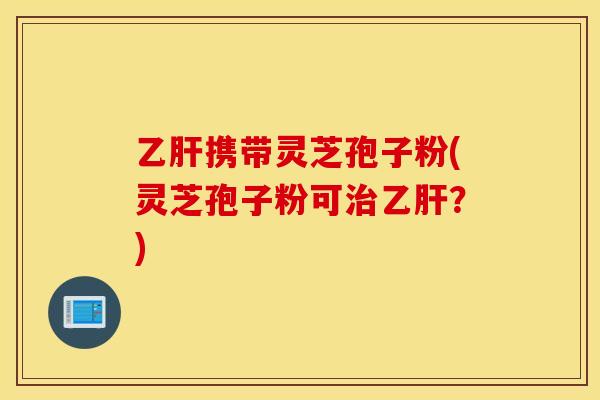乙肝携带灵芝孢子粉(灵芝孢子粉可治乙肝？)
