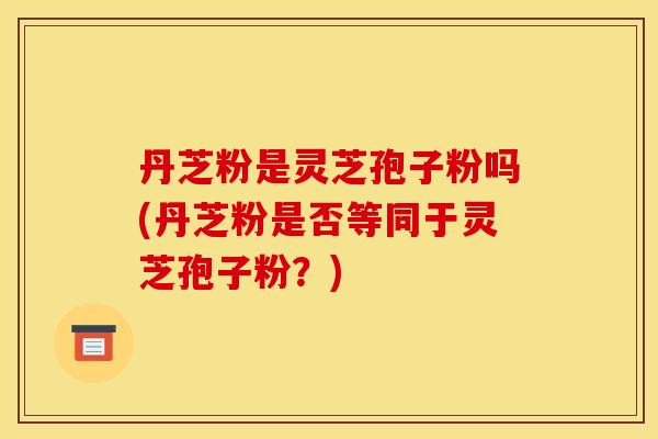 丹芝粉是灵芝孢子粉吗(丹芝粉是否等同于灵芝孢子粉？)