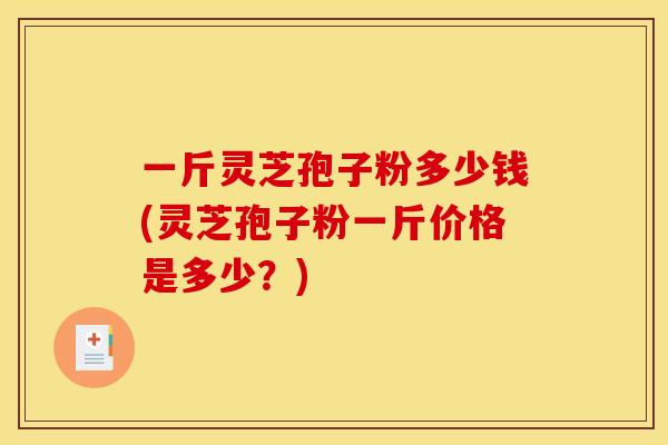 一斤灵芝孢子粉多少钱(灵芝孢子粉一斤价格是多少？)