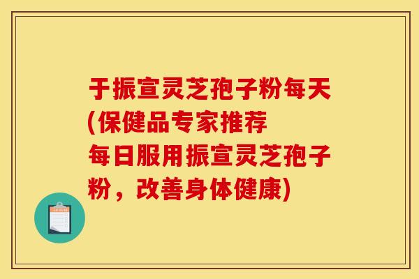 于振宣灵芝孢子粉每天(保健品专家推荐  每日服用振宣灵芝孢子粉，改善身体健康)