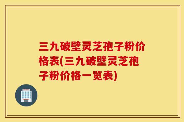 三九破壁灵芝孢子粉价格表(三九破壁灵芝孢子粉价格一览表)