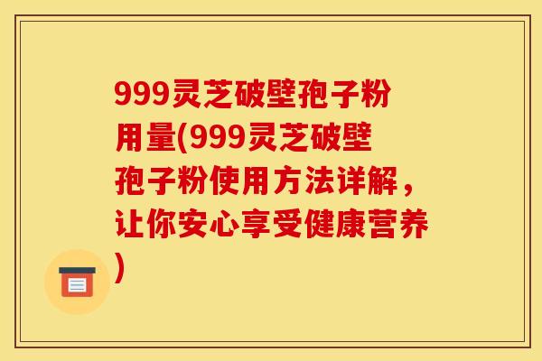 999灵芝破壁孢子粉用量(999灵芝破壁孢子粉使用方法详解，让你安心享受健康营养)