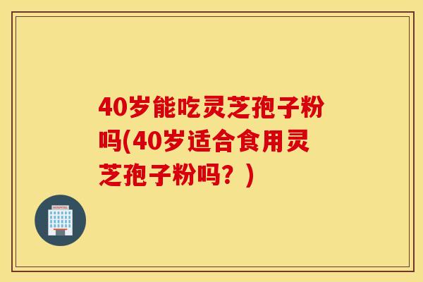 40岁能吃灵芝孢子粉吗(40岁适合食用灵芝孢子粉吗？)