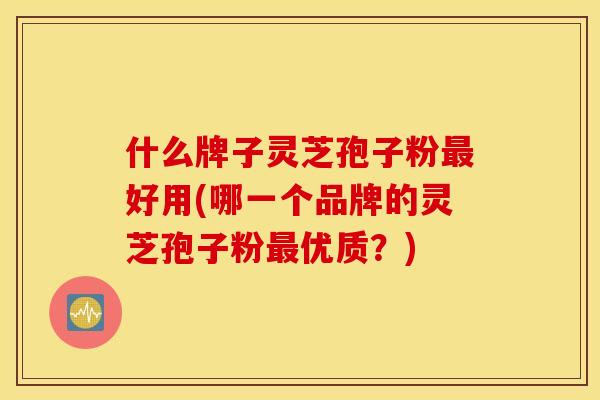 什么牌子灵芝孢子粉好用(哪一个品牌的灵芝孢子粉优质？)