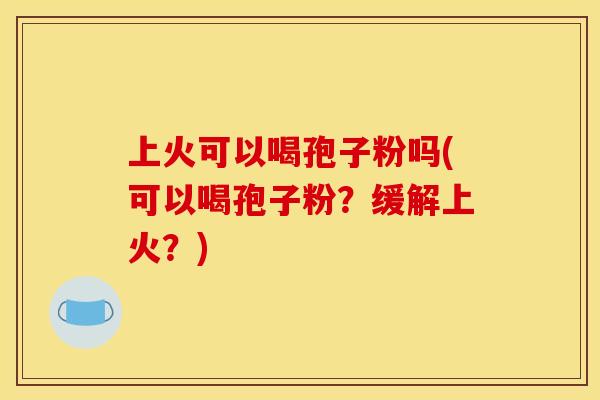 上火可以喝孢子粉吗(可以喝孢子粉？缓解上火？)