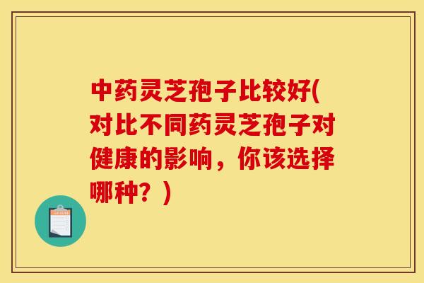 灵芝孢子比较好(对比不同药灵芝孢子对健康的影响，你该选择哪种？)