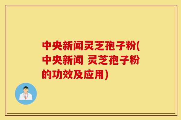 中央新闻灵芝孢子粉(中央新闻 灵芝孢子粉的功效及应用)