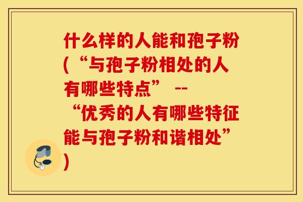 什么样的人能和孢子粉(“与孢子粉相处的人有哪些特点” -- “优秀的人有哪些特征能与孢子粉和谐相处”)