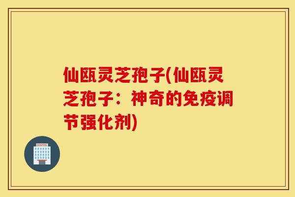 仙瓯灵芝孢子(仙瓯灵芝孢子：神奇的免疫调节强化剂)