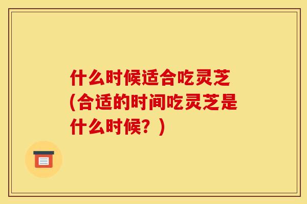 什么时候适合吃灵芝 (合适的时间吃灵芝是什么时候？)