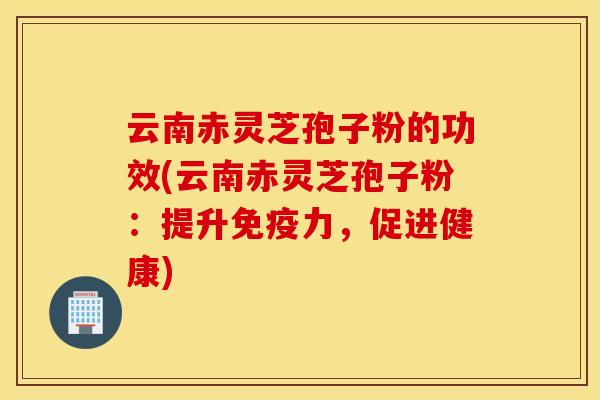 云南赤灵芝孢子粉的功效(云南赤灵芝孢子粉：提升免疫力，促进健康)