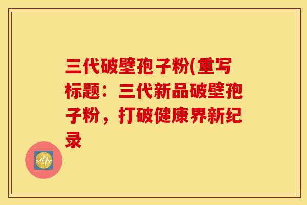 三代破壁孢子粉(重写标题：三代新品破壁孢子粉，打破健康界新纪录