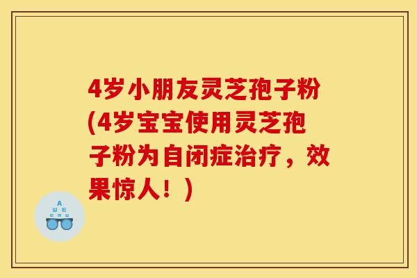4岁小朋友灵芝孢子粉(4岁宝宝使用灵芝孢子粉为自闭症治疗，效果惊人！)