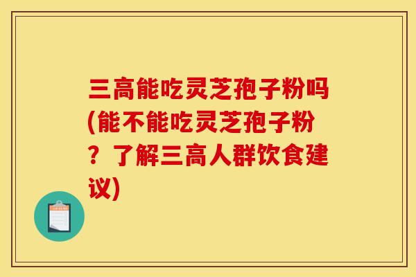 三高能吃灵芝孢子粉吗(能不能吃灵芝孢子粉？了解三高人群饮食建议)