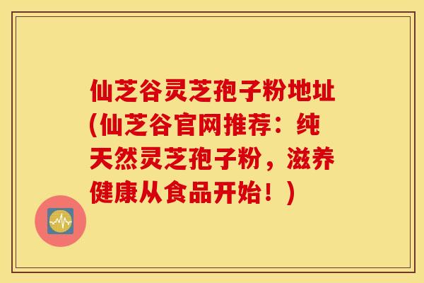 仙芝谷灵芝孢子粉地址(仙芝谷官网推荐：纯天然灵芝孢子粉，滋养健康从食品开始！)