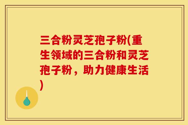 三合粉灵芝孢子粉(重生领域的三合粉和灵芝孢子粉，助力健康生活)