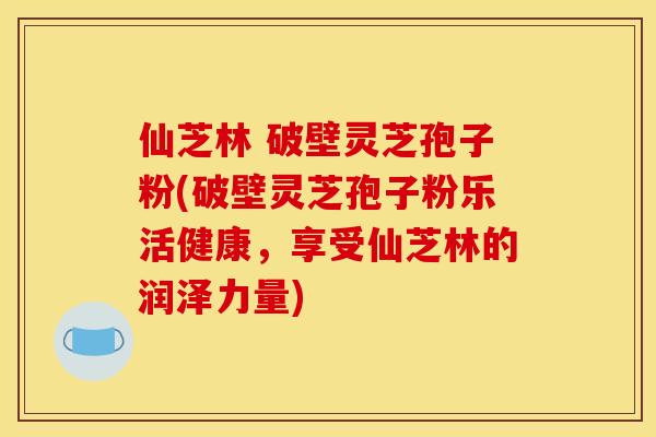 仙芝林 破壁灵芝孢子粉(破壁灵芝孢子粉乐活健康，享受仙芝林的润泽力量)