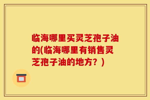 临海哪里买灵芝孢子油的(临海哪里有销售灵芝孢子油的地方？)