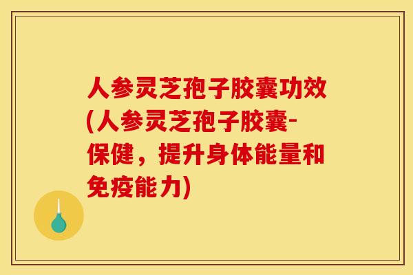 人参灵芝孢子胶囊功效(人参灵芝孢子胶囊-保健，提升身体能量和免疫能力)