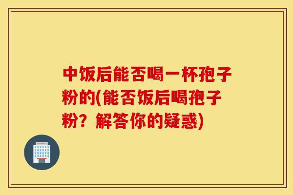 中饭后能否喝一杯孢子粉的(能否饭后喝孢子粉？解答你的疑惑)