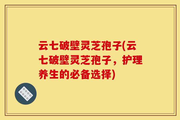 云七破壁灵芝孢子(云七破壁灵芝孢子，护理养生的必备选择)