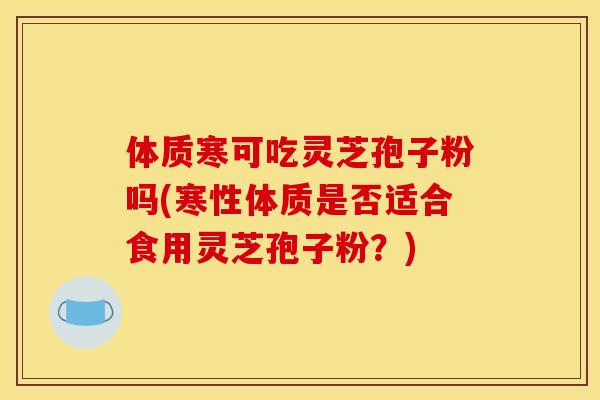 体质寒可吃灵芝孢子粉吗(寒性体质是否适合食用灵芝孢子粉？)