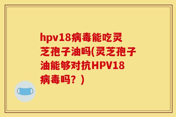 hpv18病毒能吃灵芝孢子油吗(灵芝孢子油能够对抗HPV18病毒吗？)