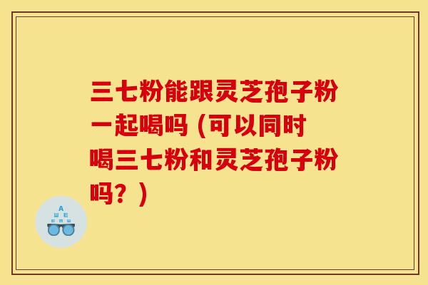 三七粉能跟灵芝孢子粉一起喝吗 (可以同时喝三七粉和灵芝孢子粉吗？)