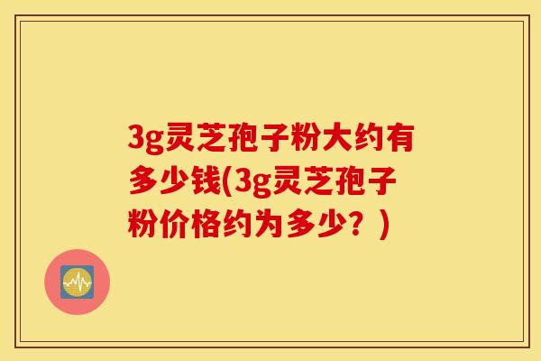 3g灵芝孢子粉大约有多少钱(3g灵芝孢子粉价格约为多少？)