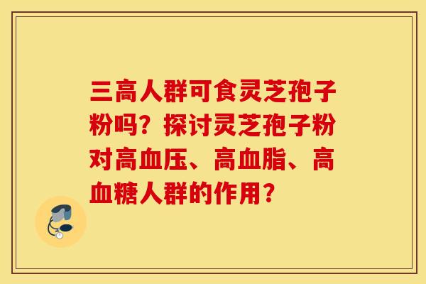 三高人群可食灵芝孢子粉吗？探讨灵芝孢子粉对高血压、高血脂、高血糖人群的作用？
