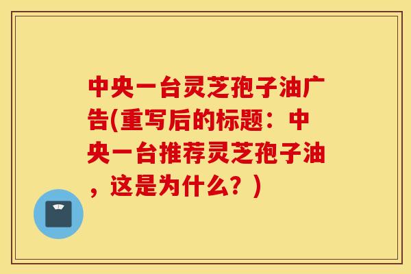 中央一台灵芝孢子油广告(重写后的标题：中央一台推荐灵芝孢子油，这是为什么？)