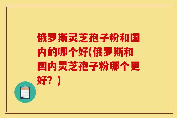 俄罗斯灵芝孢子粉和国内的哪个好(俄罗斯和国内灵芝孢子粉哪个更好？)