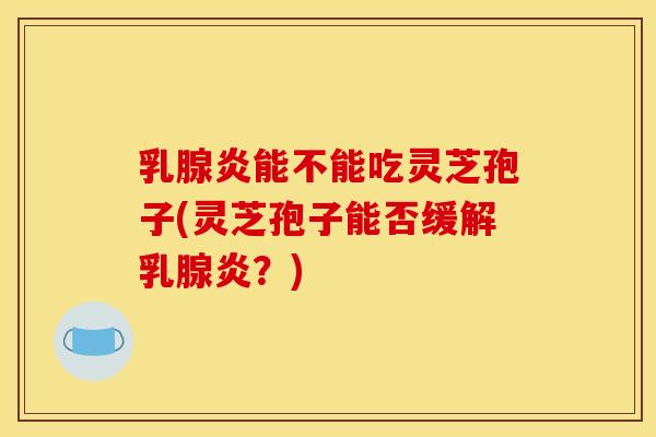 乳腺炎能不能吃灵芝孢子(灵芝孢子能否缓解乳腺炎？)