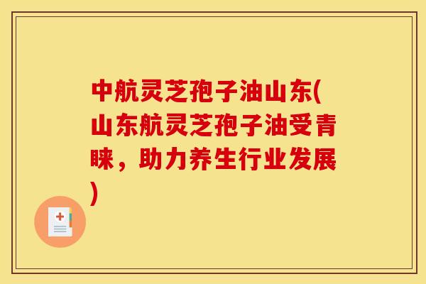 中航灵芝孢子油山东(山东航灵芝孢子油受青睐，助力养生行业发展)