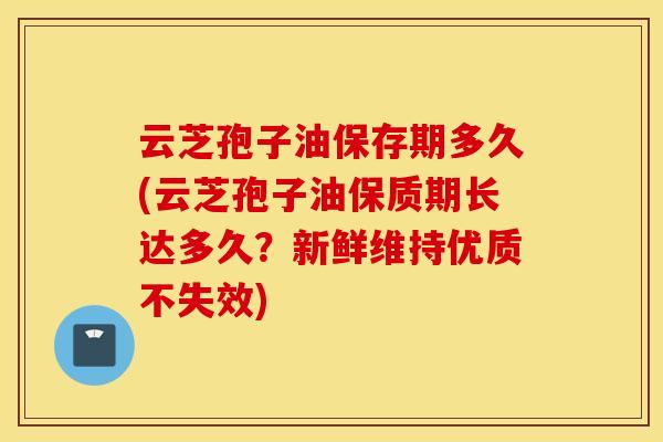 云芝孢子油保存期多久(云芝孢子油保质期长达多久？新鲜维持优质不失效)