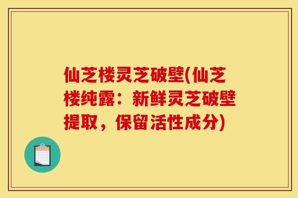 仙芝楼灵芝破壁(仙芝楼纯露：新鲜灵芝破壁提取，保留活性成分)